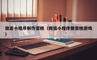 黄冈旅游小程序制作蛋糕（微信小程序做蛋糕游戏）